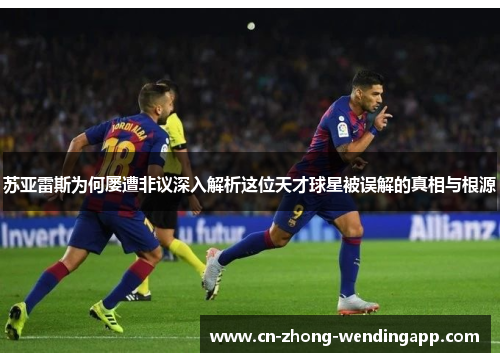 苏亚雷斯为何屡遭非议深入解析这位天才球星被误解的真相与根源