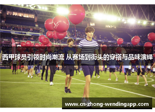 西甲球员引领时尚潮流 从赛场到街头的穿搭与品味演绎