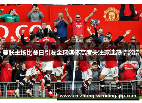 曼联主场比赛日引发全球媒体高度关注球迷热情激增