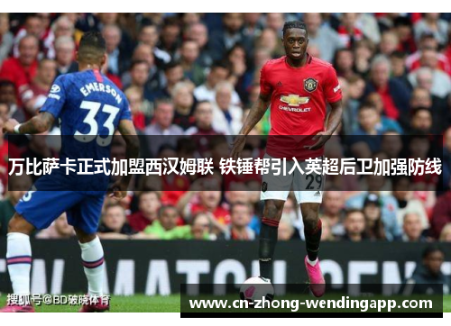 万比萨卡正式加盟西汉姆联 铁锤帮引入英超后卫加强防线