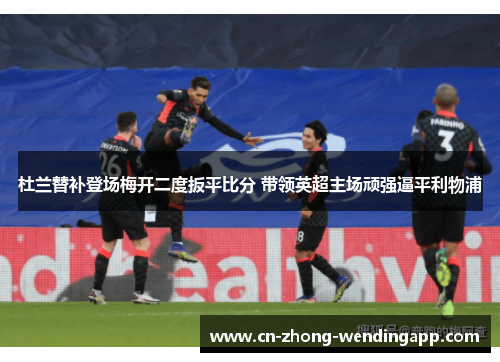 杜兰替补登场梅开二度扳平比分 带领英超主场顽强逼平利物浦