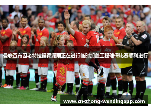 曼联宣布因老特拉福德漏雨正在进行临时加盖工程确保比赛顺利进行